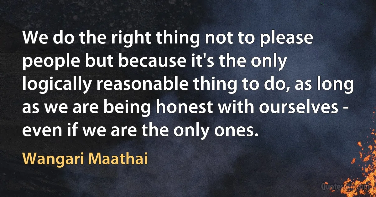 We do the right thing not to please people but because it's the only logically reasonable thing to do, as long as we are being honest with ourselves - even if we are the only ones. (Wangari Maathai)