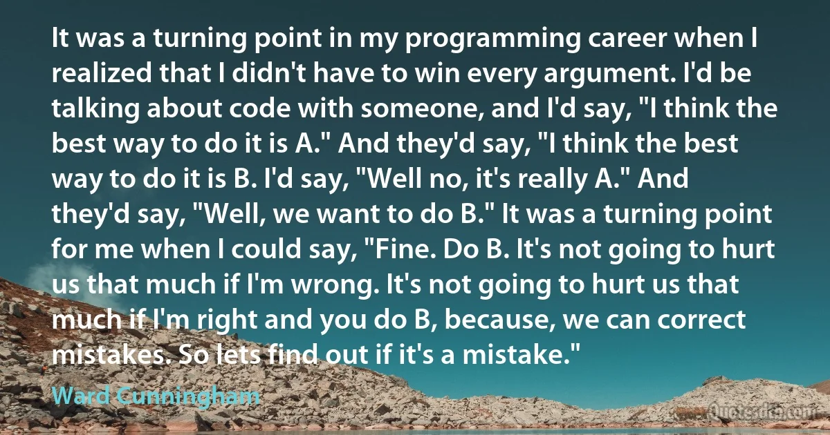 It was a turning point in my programming career when I realized that I didn't have to win every argument. I'd be talking about code with someone, and I'd say, "I think the best way to do it is A." And they'd say, "I think the best way to do it is B. I'd say, "Well no, it's really A." And they'd say, "Well, we want to do B." It was a turning point for me when I could say, "Fine. Do B. It's not going to hurt us that much if I'm wrong. It's not going to hurt us that much if I'm right and you do B, because, we can correct mistakes. So lets find out if it's a mistake." (Ward Cunningham)