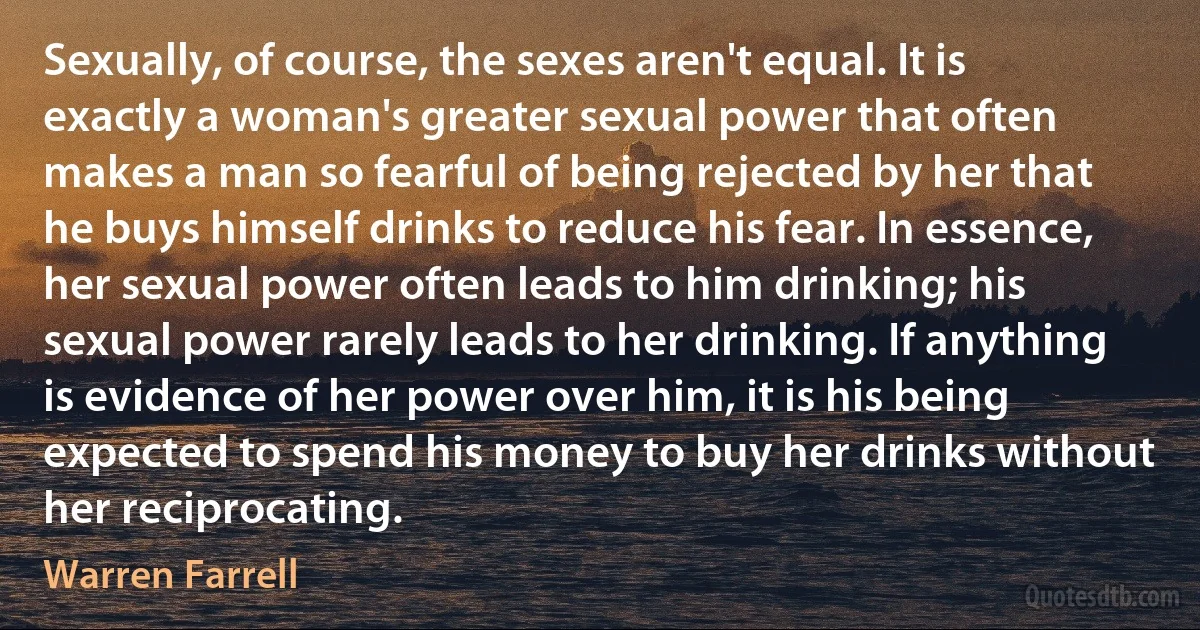 Sexually, of course, the sexes aren't equal. It is exactly a woman's greater sexual power that often makes a man so fearful of being rejected by her that he buys himself drinks to reduce his fear. In essence, her sexual power often leads to him drinking; his sexual power rarely leads to her drinking. If anything is evidence of her power over him, it is his being expected to spend his money to buy her drinks without her reciprocating. (Warren Farrell)