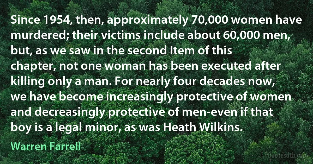 Since 1954, then, approximately 70,000 women have murdered; their victims include about 60,000 men, but, as we saw in the second Item of this chapter, not one woman has been executed after killing only a man. For nearly four decades now, we have become increasingly protective of women and decreasingly protective of men-even if that boy is a legal minor, as was Heath Wilkins. (Warren Farrell)