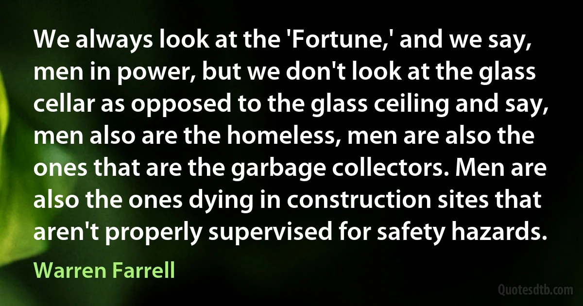 We always look at the 'Fortune,' and we say, men in power, but we don't look at the glass cellar as opposed to the glass ceiling and say, men also are the homeless, men are also the ones that are the garbage collectors. Men are also the ones dying in construction sites that aren't properly supervised for safety hazards. (Warren Farrell)