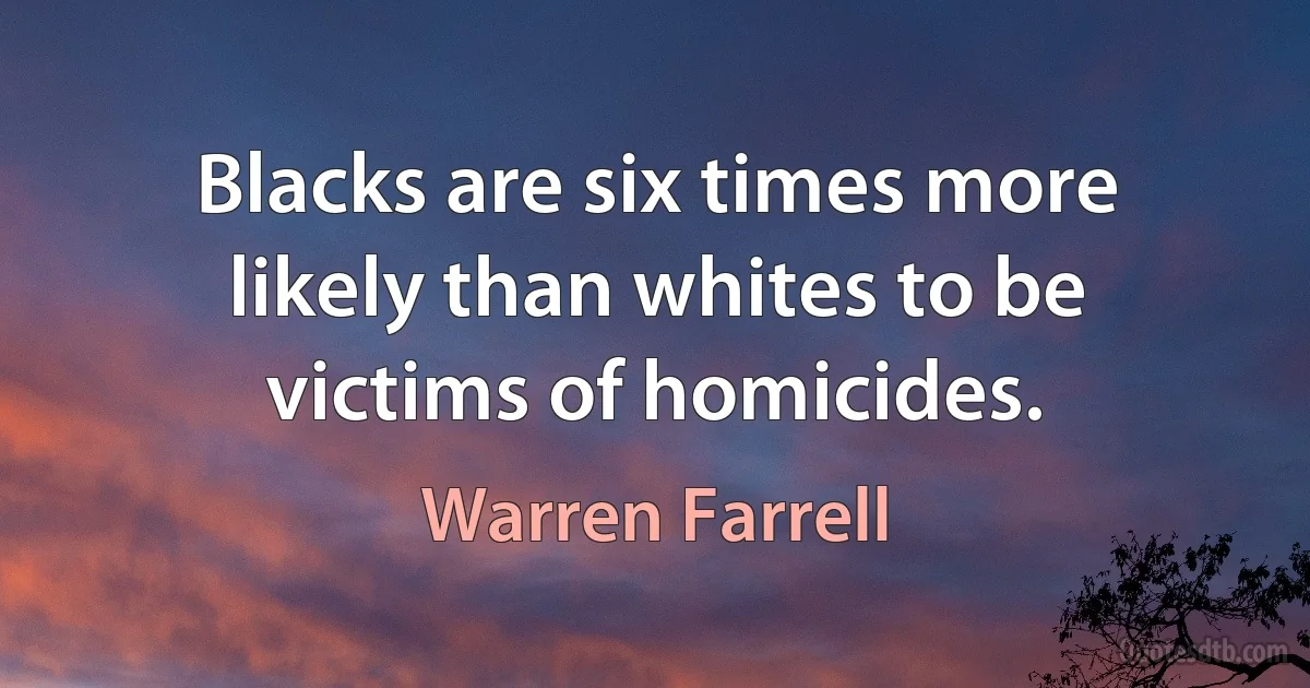 Blacks are six times more likely than whites to be victims of homicides. (Warren Farrell)