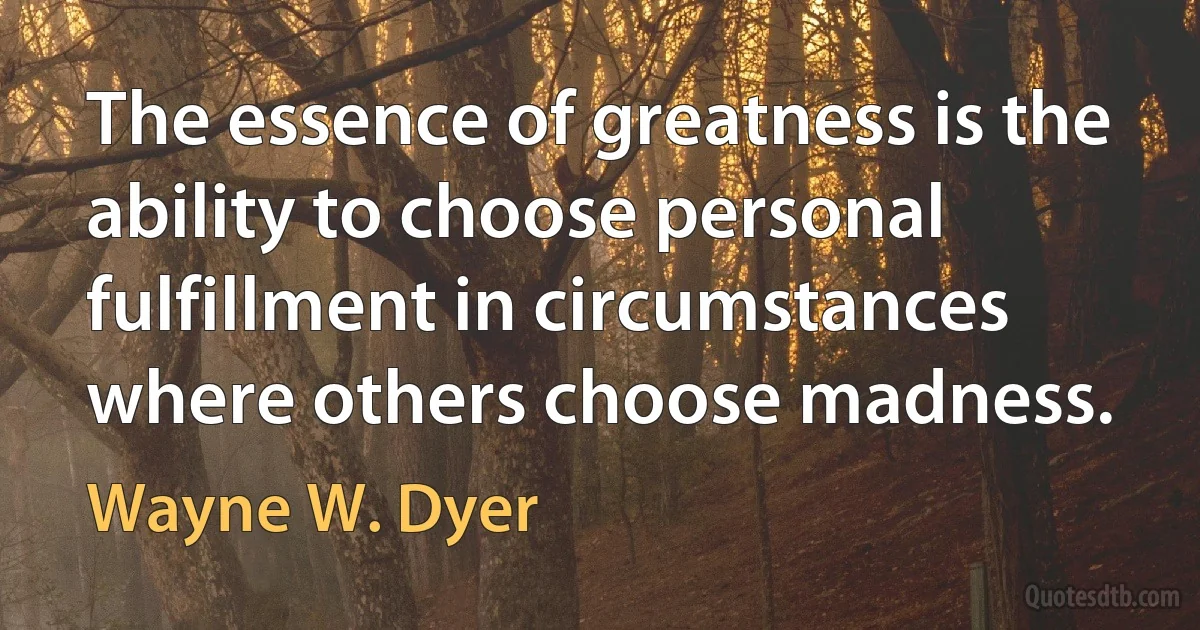 The essence of greatness is the ability to choose personal fulfillment in circumstances where others choose madness. (Wayne W. Dyer)