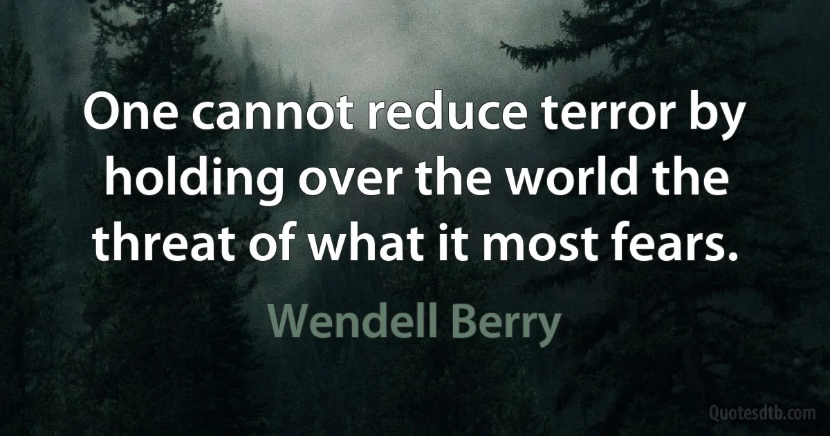 One cannot reduce terror by holding over the world the threat of what it most fears. (Wendell Berry)