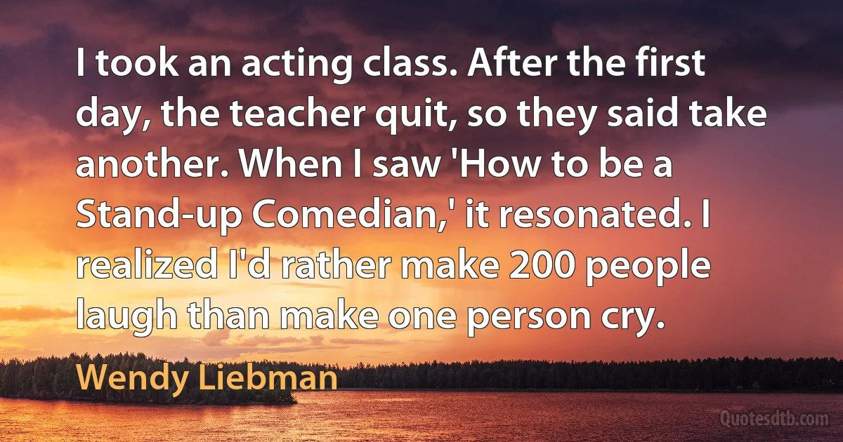 I took an acting class. After the first day, the teacher quit, so they said take another. When I saw 'How to be a Stand-up Comedian,' it resonated. I realized I'd rather make 200 people laugh than make one person cry. (Wendy Liebman)