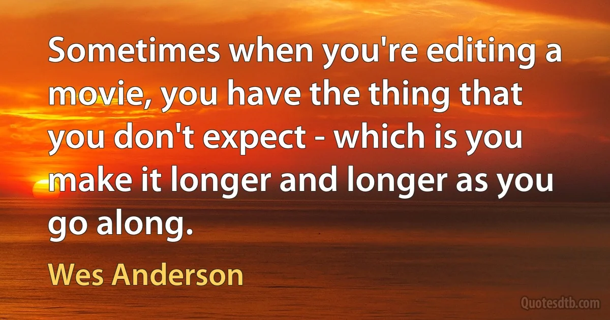 Sometimes when you're editing a movie, you have the thing that you don't expect - which is you make it longer and longer as you go along. (Wes Anderson)