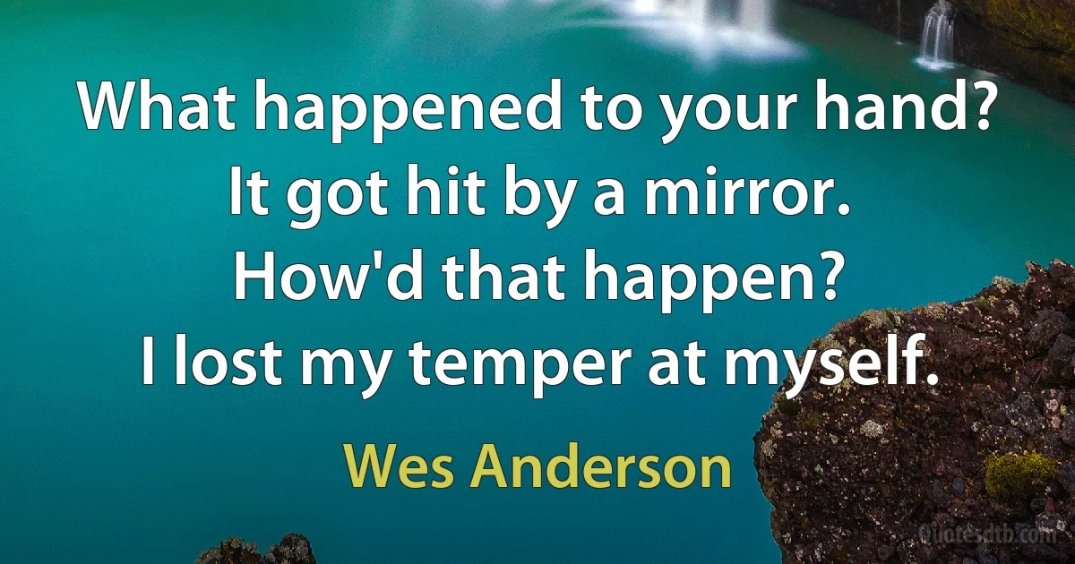 What happened to your hand?
It got hit by a mirror.
How'd that happen?
I lost my temper at myself. (Wes Anderson)