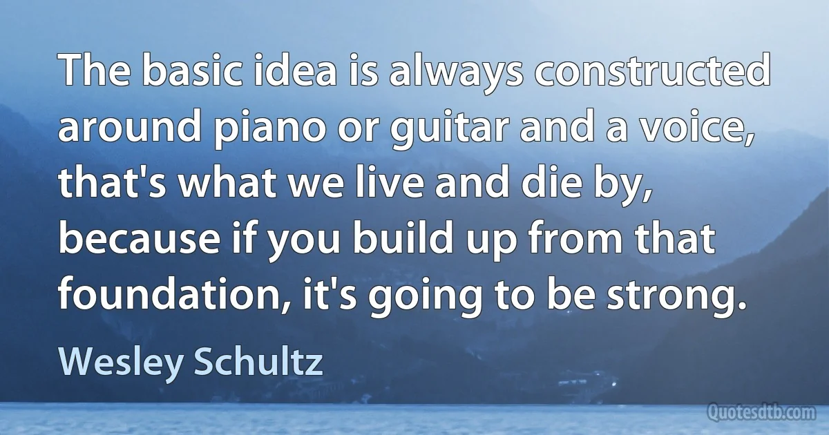 The basic idea is always constructed around piano or guitar and a voice, that's what we live and die by, because if you build up from that foundation, it's going to be strong. (Wesley Schultz)