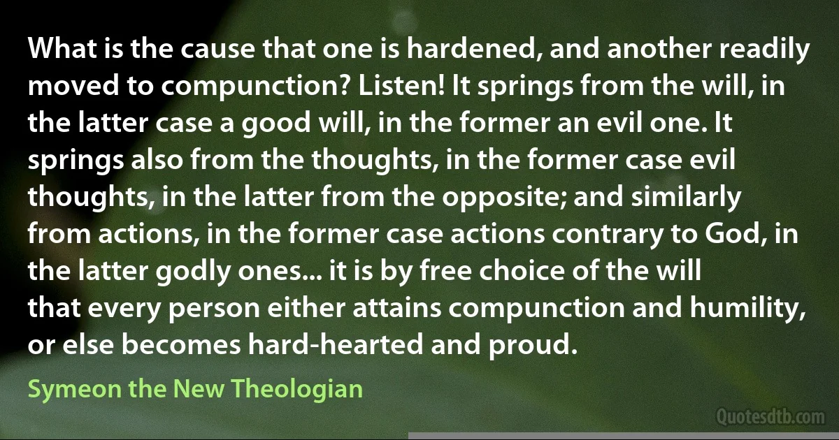 What is the cause that one is hardened, and another readily moved to compunction? Listen! It springs from the will, in the latter case a good will, in the former an evil one. It springs also from the thoughts, in the former case evil thoughts, in the latter from the opposite; and similarly from actions, in the former case actions contrary to God, in the latter godly ones... it is by free choice of the will that every person either attains compunction and humility, or else becomes hard-hearted and proud. (Symeon the New Theologian)