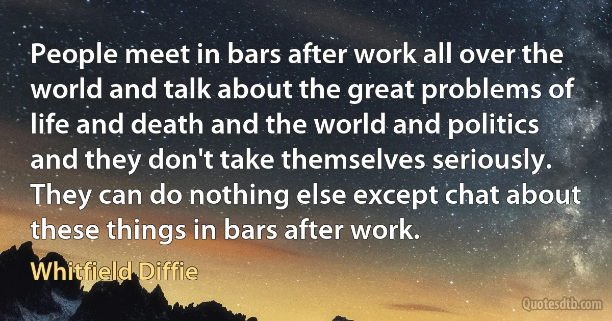 People meet in bars after work all over the world and talk about the great problems of life and death and the world and politics and they don't take themselves seriously. They can do nothing else except chat about these things in bars after work. (Whitfield Diffie)