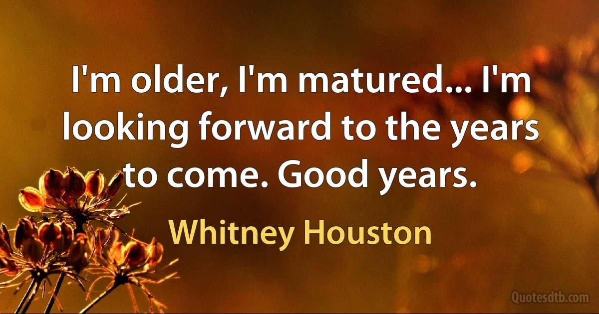 I'm older, I'm matured... I'm looking forward to the years to come. Good years. (Whitney Houston)