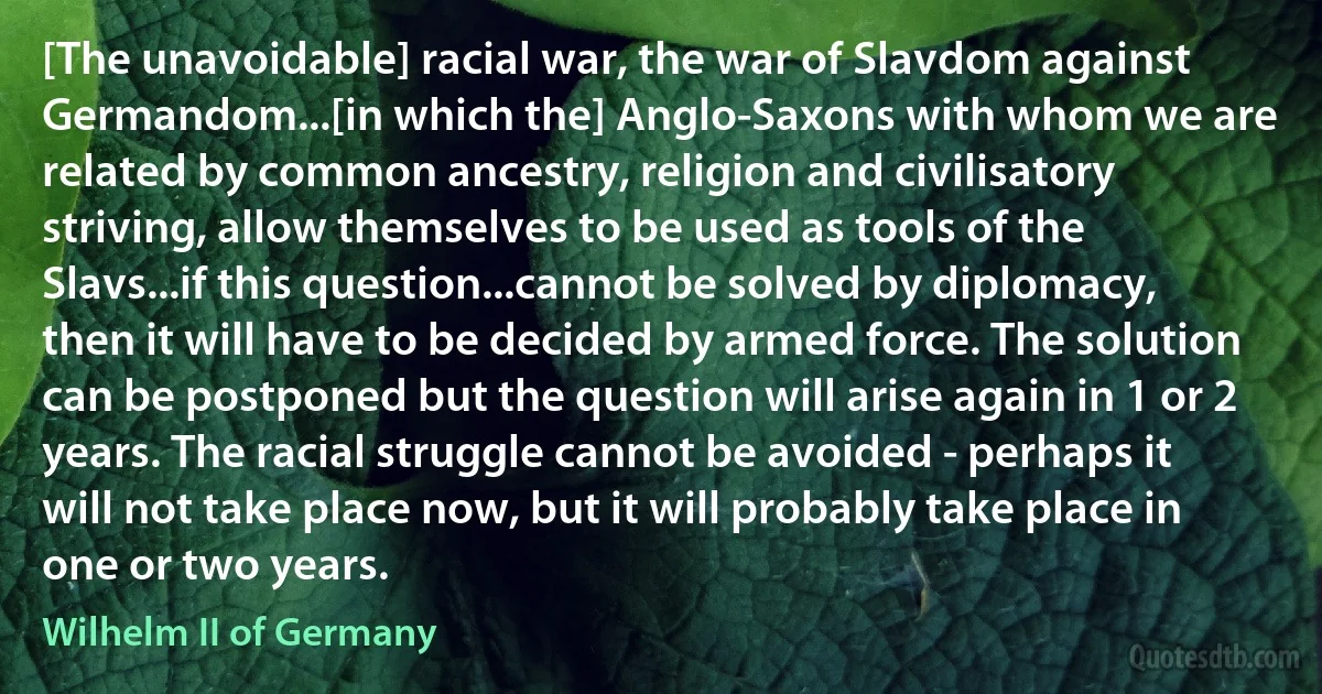 [The unavoidable] racial war, the war of Slavdom against Germandom...[in which the] Anglo-Saxons with whom we are related by common ancestry, religion and civilisatory striving, allow themselves to be used as tools of the Slavs...if this question...cannot be solved by diplomacy, then it will have to be decided by armed force. The solution can be postponed but the question will arise again in 1 or 2 years. The racial struggle cannot be avoided - perhaps it will not take place now, but it will probably take place in one or two years. (Wilhelm II of Germany)