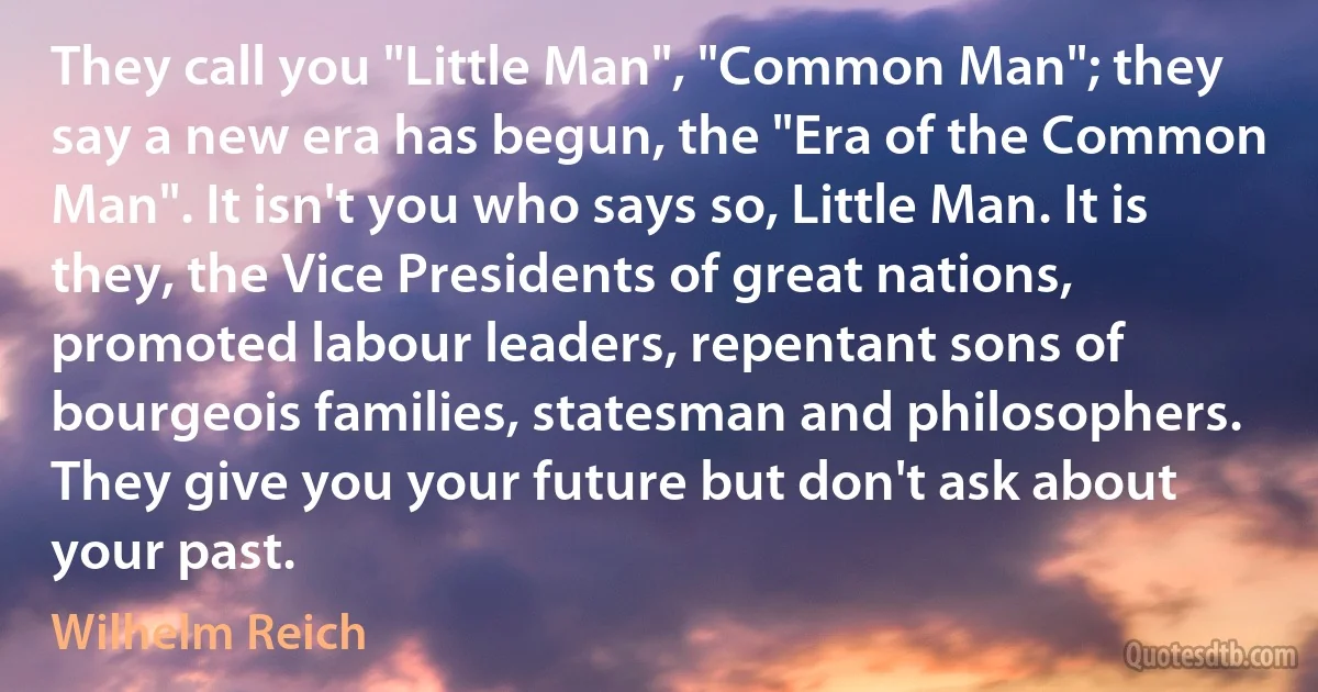 They call you "Little Man", "Common Man"; they say a new era has begun, the "Era of the Common Man". It isn't you who says so, Little Man. It is they, the Vice Presidents of great nations, promoted labour leaders, repentant sons of bourgeois families, statesman and philosophers. They give you your future but don't ask about your past. (Wilhelm Reich)