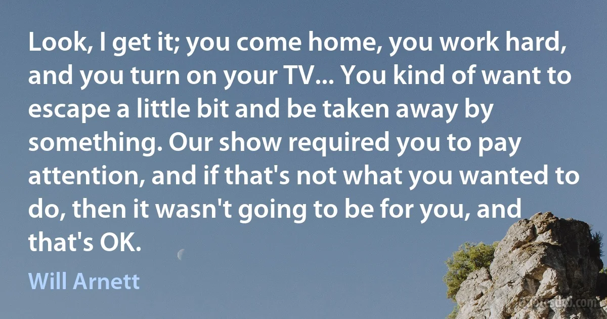 Look, I get it; you come home, you work hard, and you turn on your TV... You kind of want to escape a little bit and be taken away by something. Our show required you to pay attention, and if that's not what you wanted to do, then it wasn't going to be for you, and that's OK. (Will Arnett)