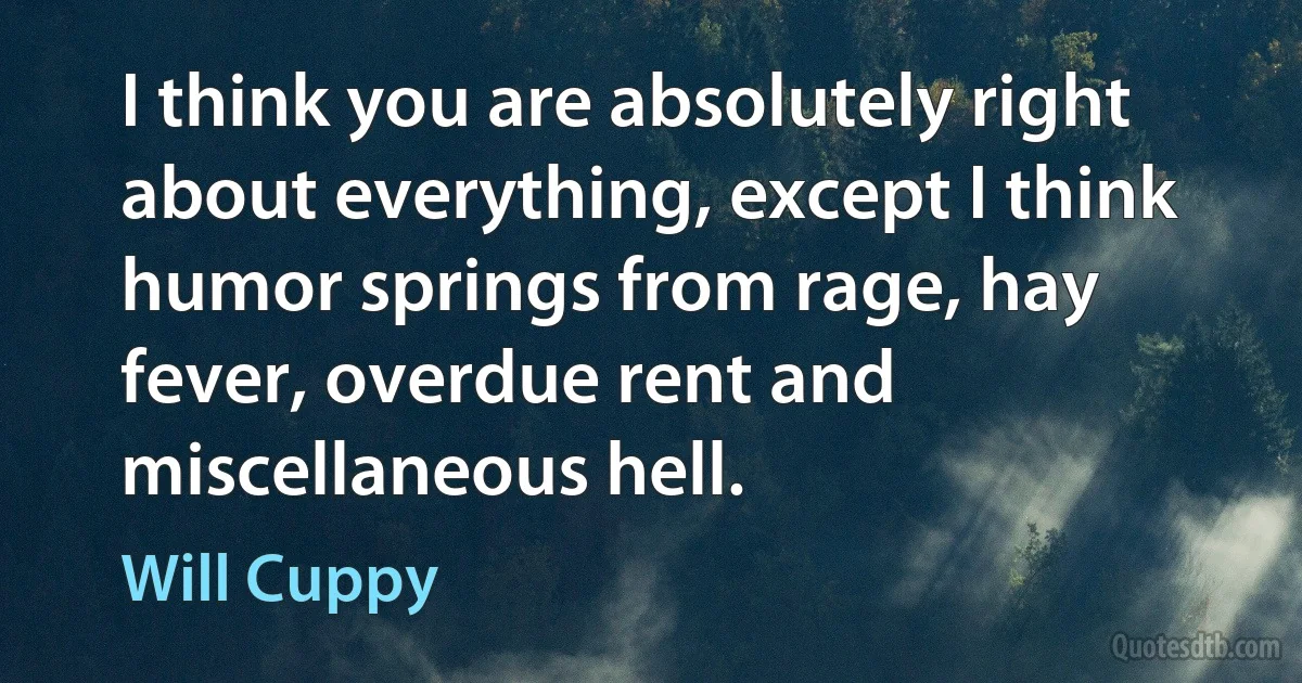 I think you are absolutely right about everything, except I think humor springs from rage, hay fever, overdue rent and miscellaneous hell. (Will Cuppy)