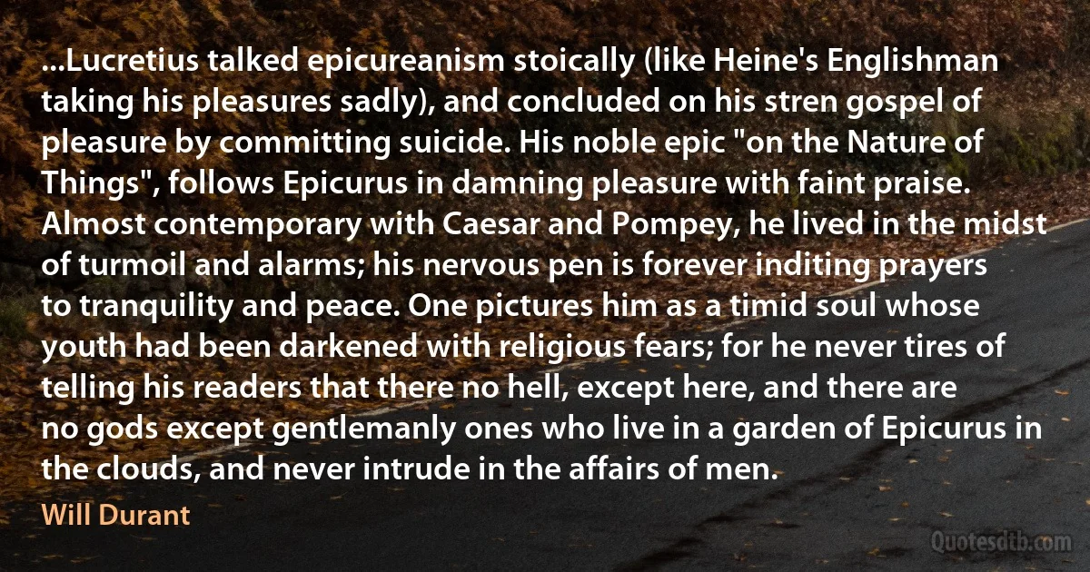 ...Lucretius talked epicureanism stoically (like Heine's Englishman taking his pleasures sadly), and concluded on his stren gospel of pleasure by committing suicide. His noble epic "on the Nature of Things", follows Epicurus in damning pleasure with faint praise. Almost contemporary with Caesar and Pompey, he lived in the midst of turmoil and alarms; his nervous pen is forever inditing prayers to tranquility and peace. One pictures him as a timid soul whose youth had been darkened with religious fears; for he never tires of telling his readers that there no hell, except here, and there are no gods except gentlemanly ones who live in a garden of Epicurus in the clouds, and never intrude in the affairs of men. (Will Durant)