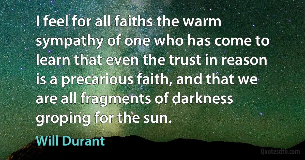 I feel for all faiths the warm sympathy of one who has come to learn that even the trust in reason is a precarious faith, and that we are all fragments of darkness groping for the sun. (Will Durant)