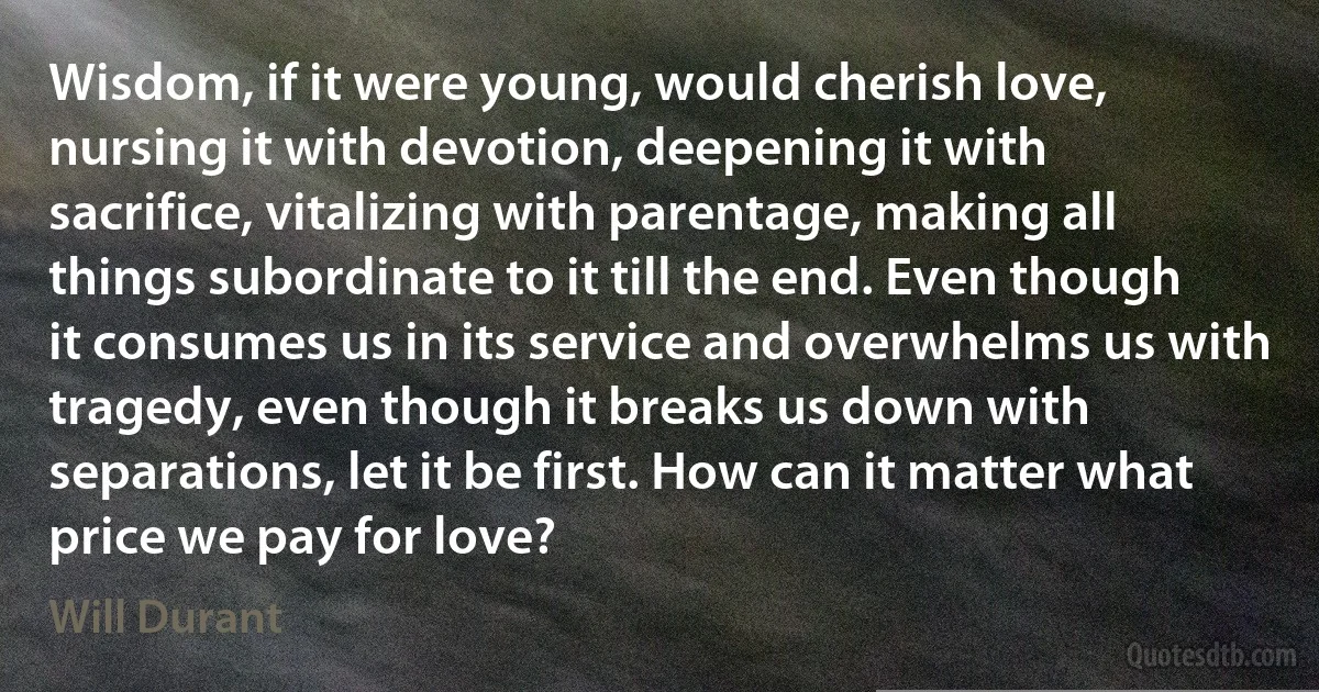 Wisdom, if it were young, would cherish love, nursing it with devotion, deepening it with sacrifice, vitalizing with parentage, making all things subordinate to it till the end. Even though it consumes us in its service and overwhelms us with tragedy, even though it breaks us down with separations, let it be first. How can it matter what price we pay for love? (Will Durant)