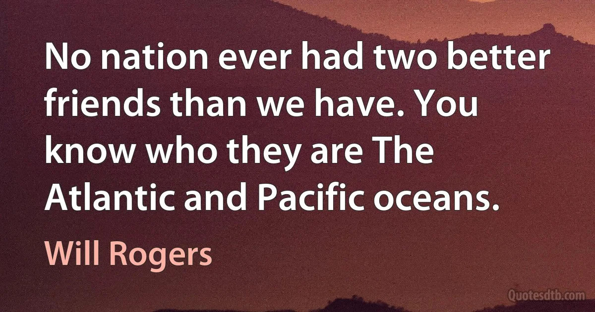 No nation ever had two better friends than we have. You know who they are The Atlantic and Pacific oceans. (Will Rogers)