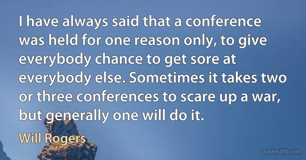 I have always said that a conference was held for one reason only, to give everybody chance to get sore at everybody else. Sometimes it takes two or three conferences to scare up a war, but generally one will do it. (Will Rogers)