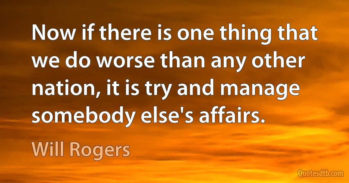 Now if there is one thing that we do worse than any other nation, it is try and manage somebody else's affairs. (Will Rogers)