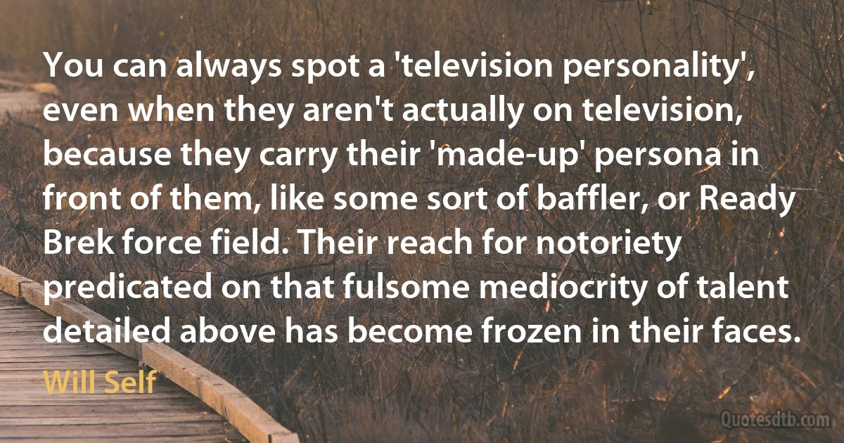 You can always spot a 'television personality', even when they aren't actually on television, because they carry their 'made-up' persona in front of them, like some sort of baffler, or Ready Brek force field. Their reach for notoriety predicated on that fulsome mediocrity of talent detailed above has become frozen in their faces. (Will Self)