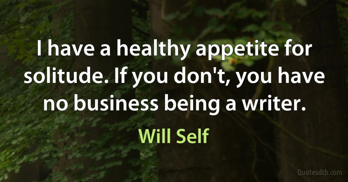 I have a healthy appetite for solitude. If you don't, you have no business being a writer. (Will Self)