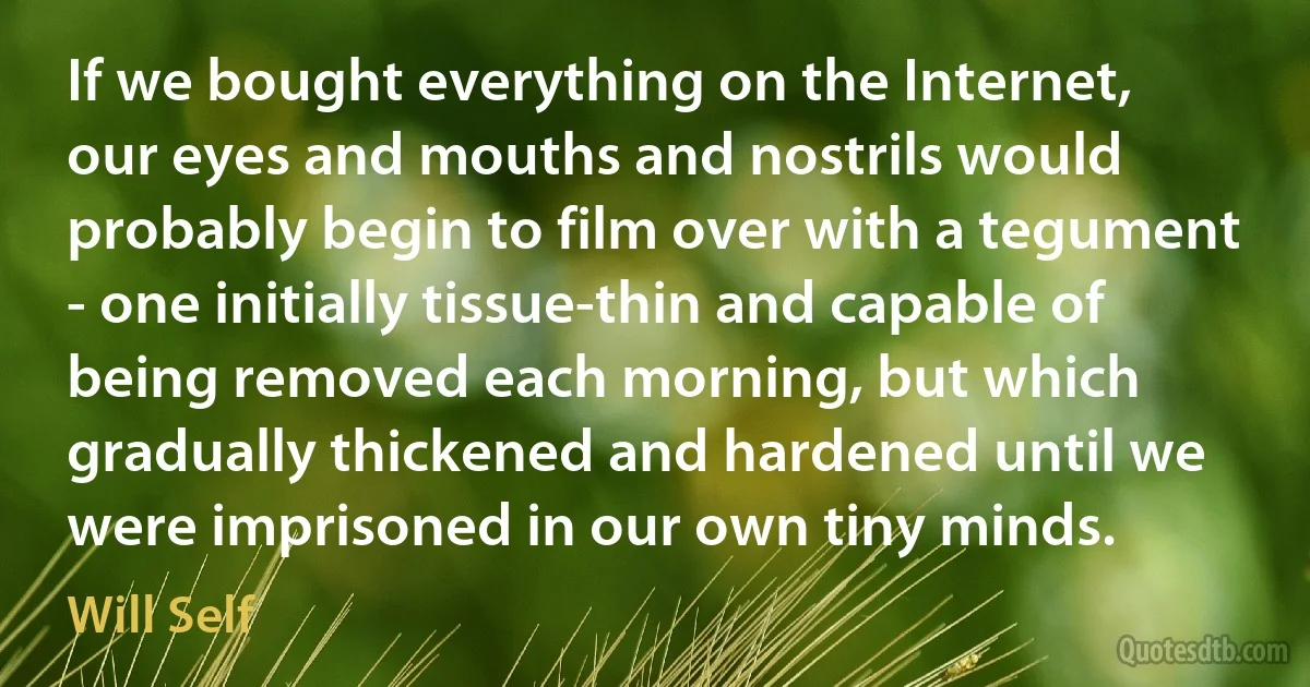 If we bought everything on the Internet, our eyes and mouths and nostrils would probably begin to film over with a tegument - one initially tissue-thin and capable of being removed each morning, but which gradually thickened and hardened until we were imprisoned in our own tiny minds. (Will Self)