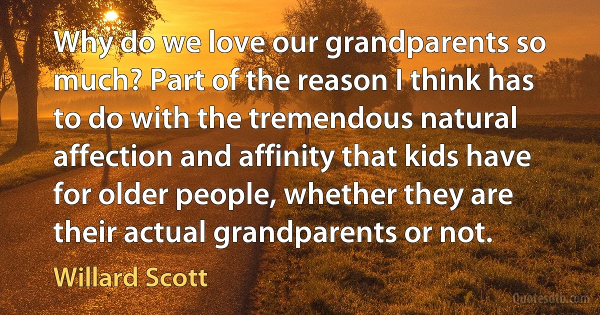 Why do we love our grandparents so much? Part of the reason I think has to do with the tremendous natural affection and affinity that kids have for older people, whether they are their actual grandparents or not. (Willard Scott)