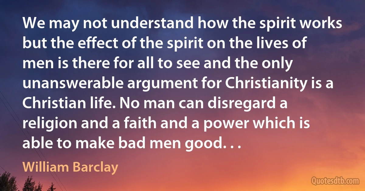 We may not understand how the spirit works but the effect of the spirit on the lives of men is there for all to see and the only unanswerable argument for Christianity is a Christian life. No man can disregard a religion and a faith and a power which is able to make bad men good. . . (William Barclay)