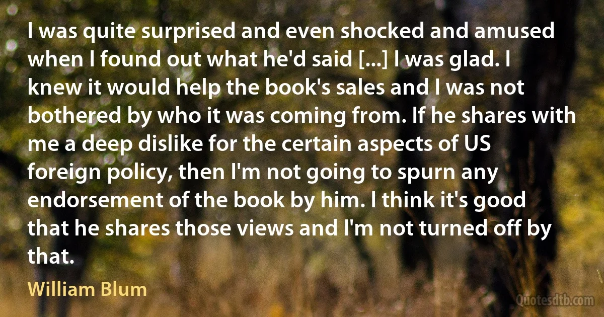 I was quite surprised and even shocked and amused when I found out what he'd said [...] I was glad. I knew it would help the book's sales and I was not bothered by who it was coming from. If he shares with me a deep dislike for the certain aspects of US foreign policy, then I'm not going to spurn any endorsement of the book by him. I think it's good that he shares those views and I'm not turned off by that. (William Blum)