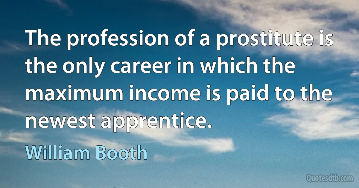 The profession of a prostitute is the only career in which the maximum income is paid to the newest apprentice. (William Booth)