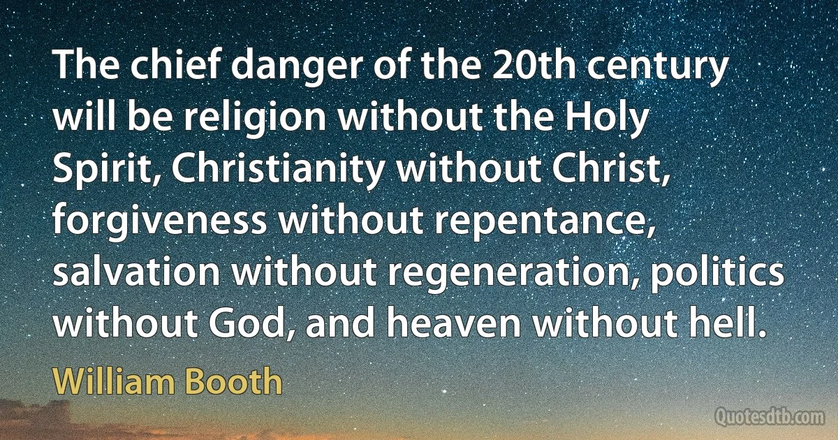 The chief danger of the 20th century will be religion without the Holy Spirit, Christianity without Christ, forgiveness without repentance, salvation without regeneration, politics without God, and heaven without hell. (William Booth)