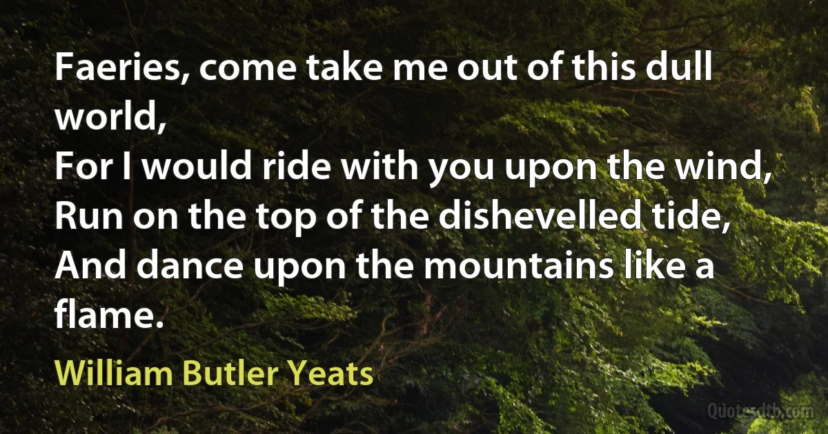 Faeries, come take me out of this dull world,
For I would ride with you upon the wind,
Run on the top of the dishevelled tide,
And dance upon the mountains like a flame. (William Butler Yeats)