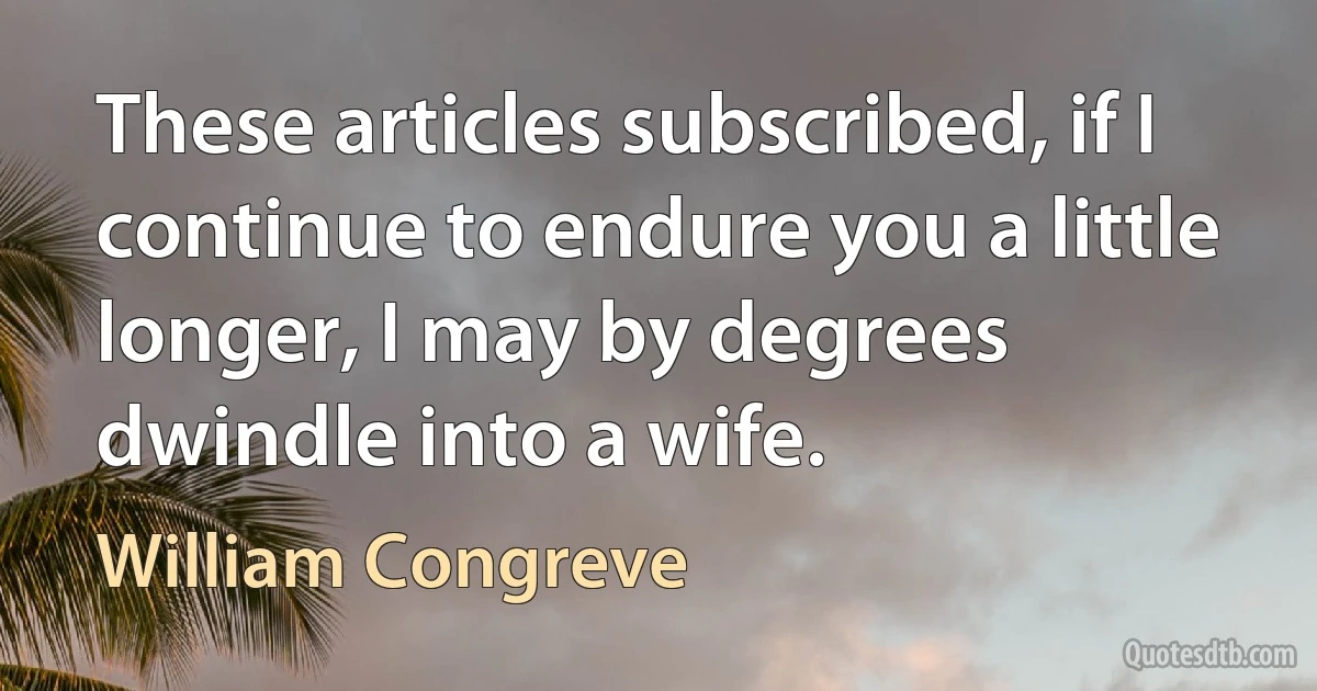 These articles subscribed, if I continue to endure you a little longer, I may by degrees dwindle into a wife. (William Congreve)