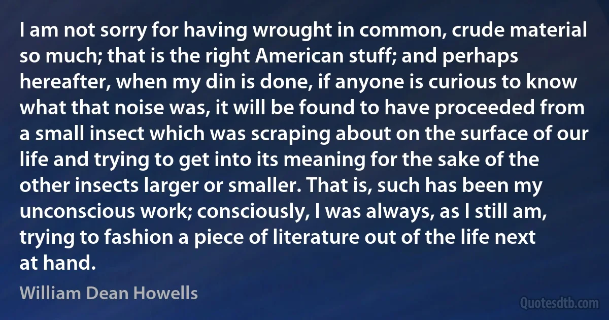 I am not sorry for having wrought in common, crude material so much; that is the right American stuff; and perhaps hereafter, when my din is done, if anyone is curious to know what that noise was, it will be found to have proceeded from a small insect which was scraping about on the surface of our life and trying to get into its meaning for the sake of the other insects larger or smaller. That is, such has been my unconscious work; consciously, I was always, as I still am, trying to fashion a piece of literature out of the life next at hand. (William Dean Howells)