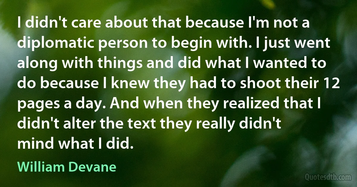 I didn't care about that because I'm not a diplomatic person to begin with. I just went along with things and did what I wanted to do because I knew they had to shoot their 12 pages a day. And when they realized that I didn't alter the text they really didn't mind what I did. (William Devane)