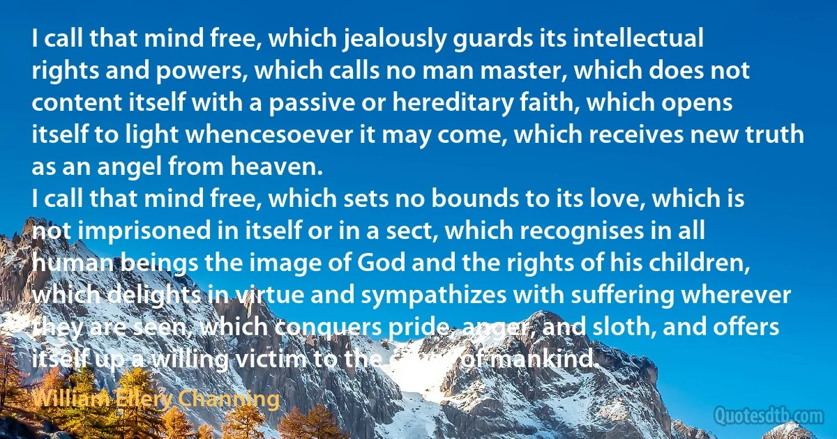 I call that mind free, which jealously guards its intellectual rights and powers, which calls no man master, which does not content itself with a passive or hereditary faith, which opens itself to light whencesoever it may come, which receives new truth as an angel from heaven.
I call that mind free, which sets no bounds to its love, which is not imprisoned in itself or in a sect, which recognises in all human beings the image of God and the rights of his children, which delights in virtue and sympathizes with suffering wherever they are seen, which conquers pride, anger, and sloth, and offers itself up a willing victim to the cause of mankind. (William Ellery Channing)