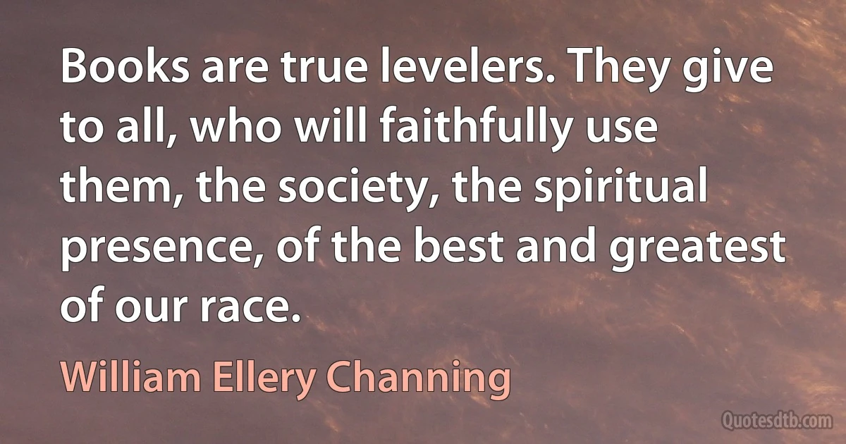 Books are true levelers. They give to all, who will faithfully use them, the society, the spiritual presence, of the best and greatest of our race. (William Ellery Channing)