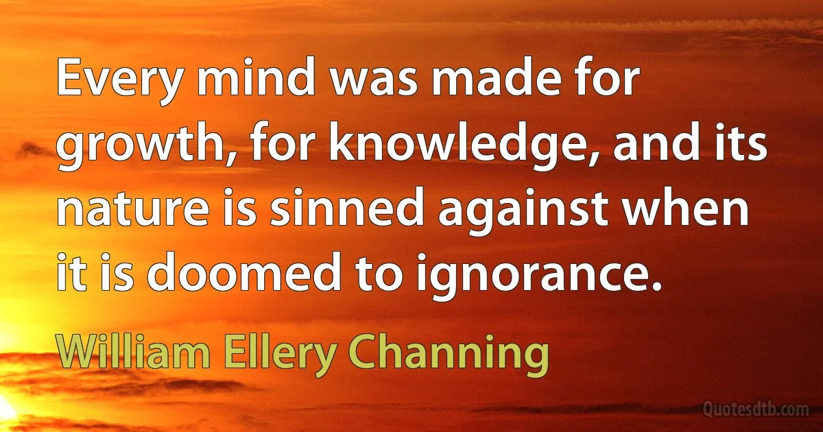 Every mind was made for growth, for knowledge, and its nature is sinned against when it is doomed to ignorance. (William Ellery Channing)