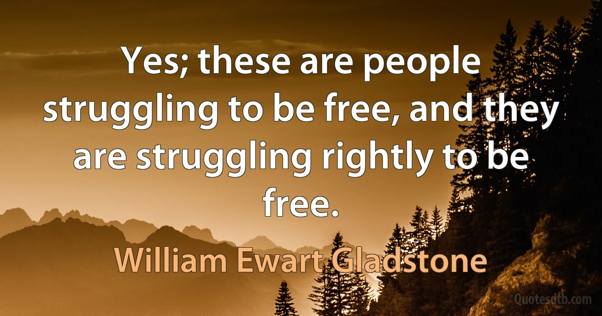 Yes; these are people struggling to be free, and they are struggling rightly to be free. (William Ewart Gladstone)