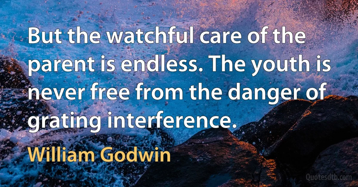 But the watchful care of the parent is endless. The youth is never free from the danger of grating interference. (William Godwin)