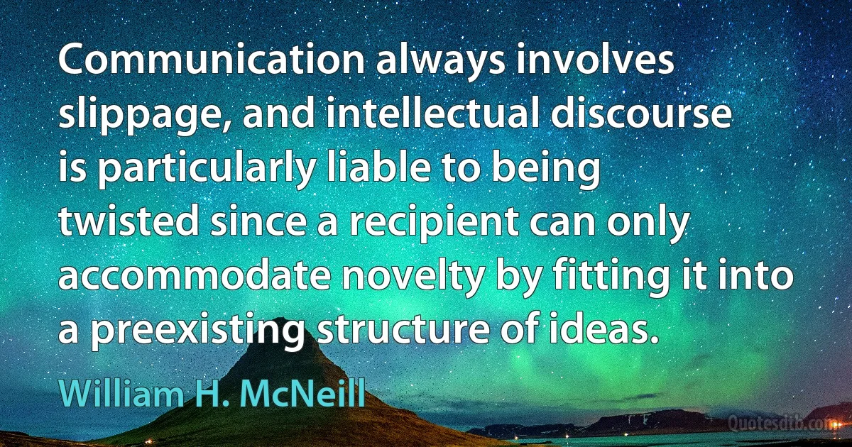 Communication always involves slippage, and intellectual discourse is particularly liable to being twisted since a recipient can only accommodate novelty by fitting it into a preexisting structure of ideas. (William H. McNeill)