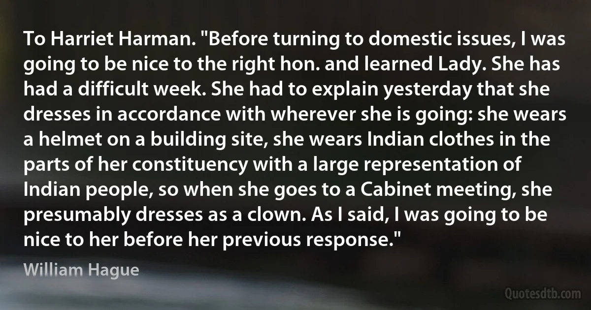 To Harriet Harman. "Before turning to domestic issues, I was going to be nice to the right hon. and learned Lady. She has had a difficult week. She had to explain yesterday that she dresses in accordance with wherever she is going: she wears a helmet on a building site, she wears Indian clothes in the parts of her constituency with a large representation of Indian people, so when she goes to a Cabinet meeting, she presumably dresses as a clown. As I said, I was going to be nice to her before her previous response." (William Hague)