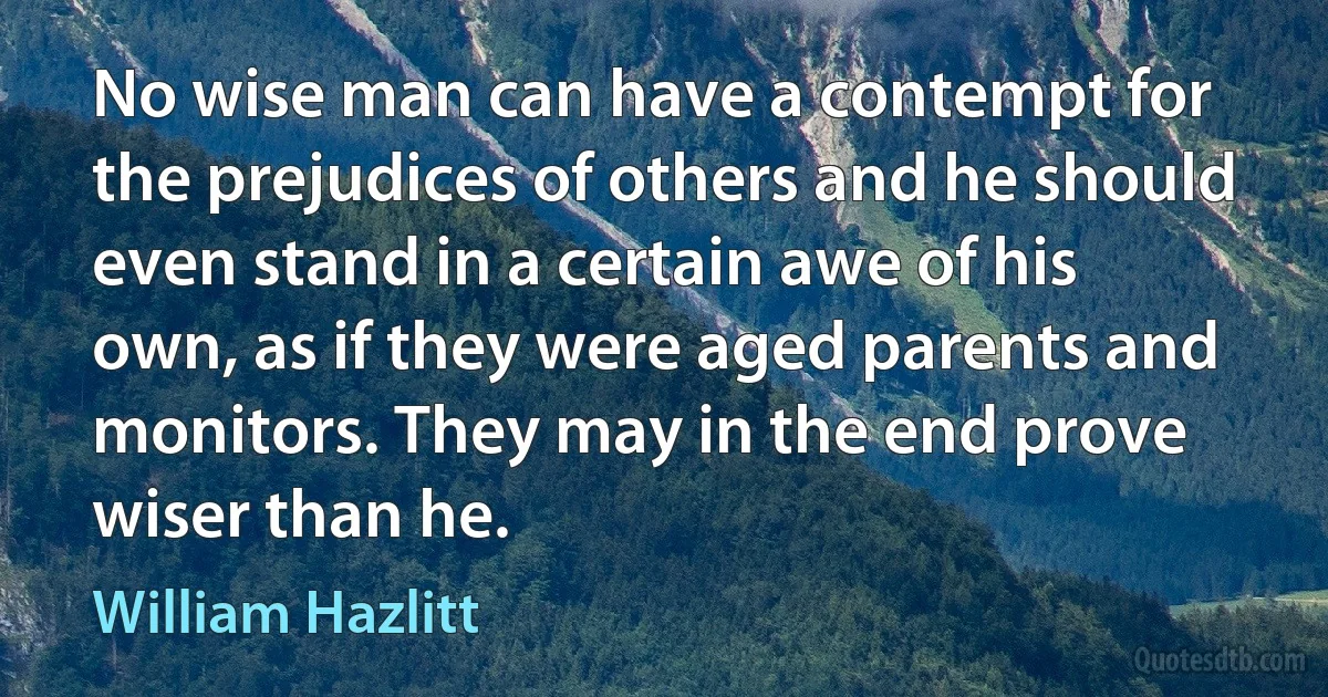 No wise man can have a contempt for the prejudices of others and he should even stand in a certain awe of his own, as if they were aged parents and monitors. They may in the end prove wiser than he. (William Hazlitt)