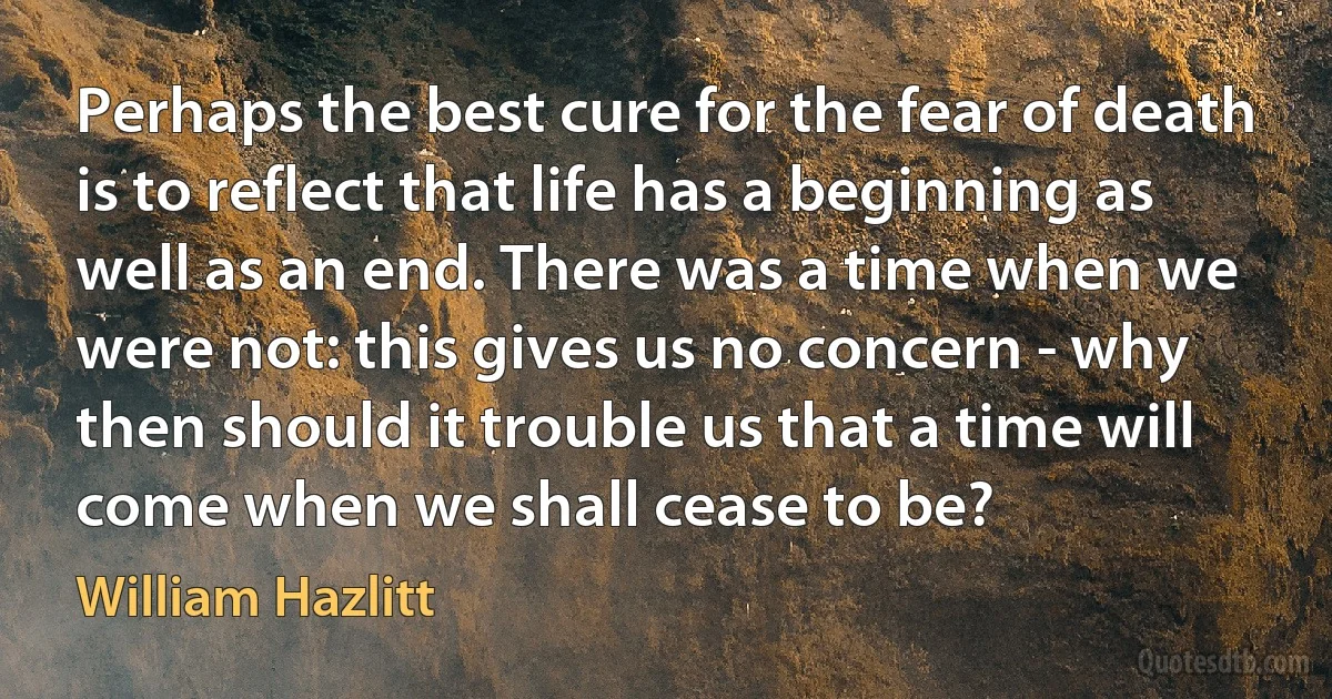 Perhaps the best cure for the fear of death is to reflect that life has a beginning as well as an end. There was a time when we were not: this gives us no concern - why then should it trouble us that a time will come when we shall cease to be? (William Hazlitt)