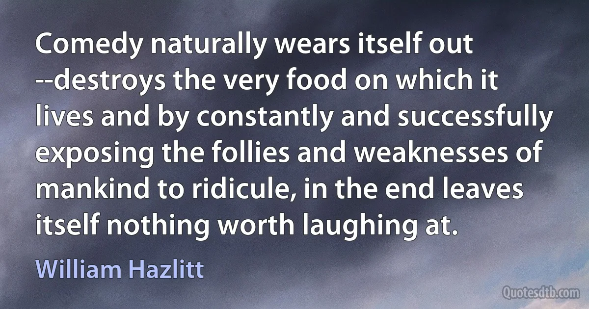 Comedy naturally wears itself out --destroys the very food on which it lives and by constantly and successfully exposing the follies and weaknesses of mankind to ridicule, in the end leaves itself nothing worth laughing at. (William Hazlitt)