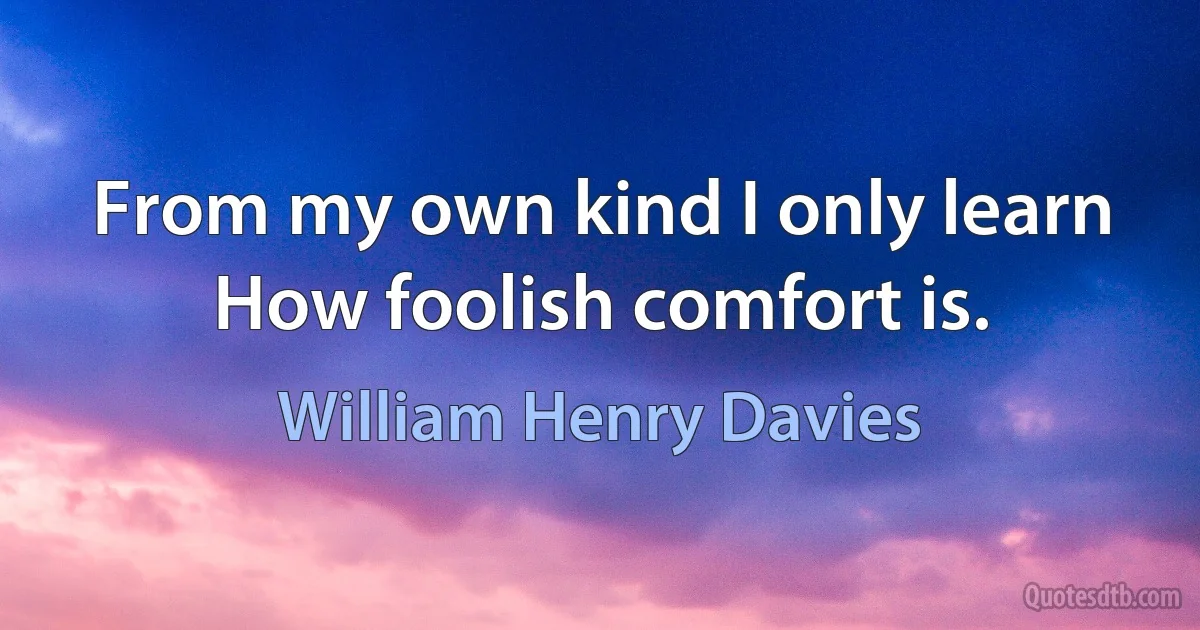 From my own kind I only learn
How foolish comfort is. (William Henry Davies)