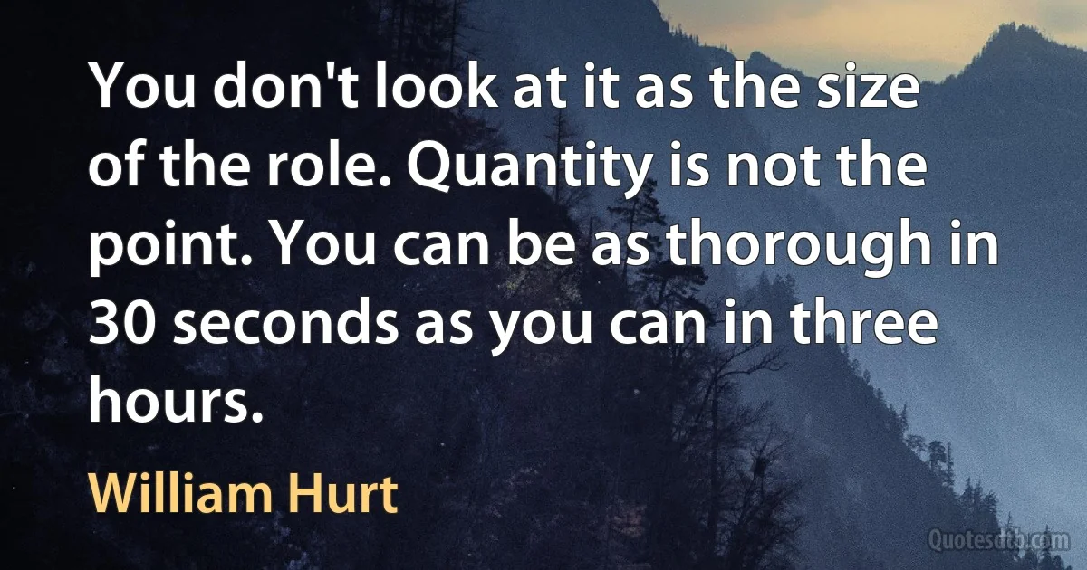 You don't look at it as the size of the role. Quantity is not the point. You can be as thorough in 30 seconds as you can in three hours. (William Hurt)