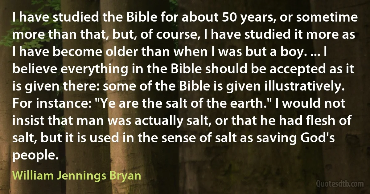 I have studied the Bible for about 50 years, or sometime more than that, but, of course, I have studied it more as I have become older than when I was but a boy. ... I believe everything in the Bible should be accepted as it is given there: some of the Bible is given illustratively. For instance: "Ye are the salt of the earth." I would not insist that man was actually salt, or that he had flesh of salt, but it is used in the sense of salt as saving God's people. (William Jennings Bryan)